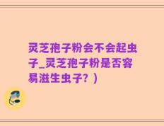 灵芝孢子粉会不会起虫子_灵芝孢子粉是否容易滋生虫子？)