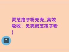 灵芝孢子粉无壳_高效吸收：无壳灵芝孢子粉)