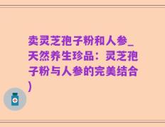 卖灵芝孢子粉和人参_天然养生珍品：灵芝孢子粉与人参的完美结合)