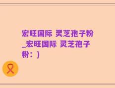 宏旺国际 灵芝孢子粉_宏旺国际 灵芝孢子粉：)