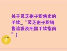 关于灵芝孢子粉售卖的手续_“灵芝孢子粉销售流程及所需手续指南”)