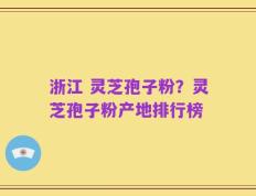 浙江 灵芝孢子粉？灵芝孢子粉产地排行榜