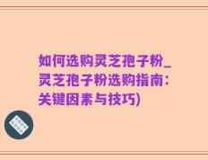 如何选购灵芝孢子粉_灵芝孢子粉选购指南：关键因素与技巧)