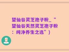 望仙谷灵芝孢子粉_“望仙谷天然灵芝孢子粉：纯净养生之选”)