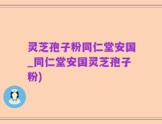 灵芝孢子粉同仁堂安国_同仁堂安国灵芝孢子粉)