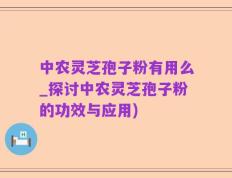 中农灵芝孢子粉有用么_探讨中农灵芝孢子粉的功效与应用)