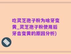 吃灵芝孢子粉为啥牙变黄_灵芝孢子粉使用后牙齿变黄的原因分析)