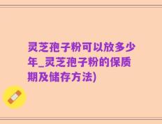 灵芝孢子粉可以放多少年_灵芝孢子粉的保质期及储存方法)