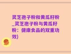 灵芝孢子粉和黄瓜籽粉_灵芝孢子粉与黄瓜籽粉：健康食品的双重功效)