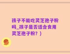 孩子不能吃灵芝孢子粉吗_孩子是否适合食用灵芝孢子粉？)