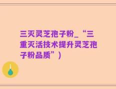 三灭灵芝孢子粉_“三重灭活技术提升灵芝孢子粉品质”)