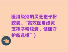 医用级别的灵芝孢子粉胶囊_“高效医用级灵芝孢子粉胶囊，健康守护新选择”)
