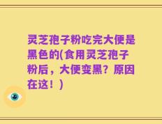 灵芝孢子粉吃完大便是黑色的(食用灵芝孢子粉后，大便变黑？原因在这！)
