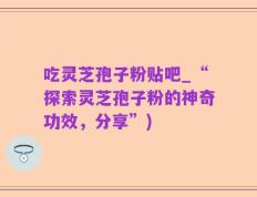 吃灵芝孢子粉贴吧_“探索灵芝孢子粉的神奇功效，分享”)