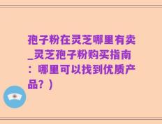孢子粉在灵芝哪里有卖_灵芝孢子粉购买指南：哪里可以找到优质产品？)