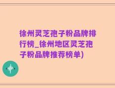 徐州灵芝孢子粉品牌排行榜_徐州地区灵芝孢子粉品牌推荐榜单)