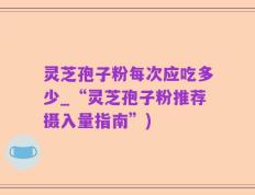 灵芝孢子粉每次应吃多少_“灵芝孢子粉推荐摄入量指南”)
