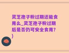 灵芝孢子粉过期还能食用么_灵芝孢子粉过期后是否仍可安全食用？)