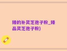 臻的补灵芝孢子粉_臻品灵芝孢子粉)