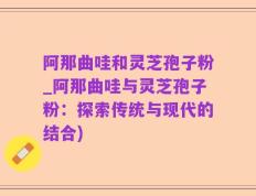 阿那曲哇和灵芝孢子粉_阿那曲哇与灵芝孢子粉：探索传统与现代的结合)