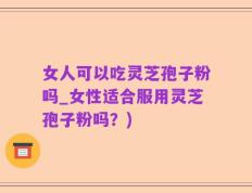 女人可以吃灵芝孢子粉吗_女性适合服用灵芝孢子粉吗？)