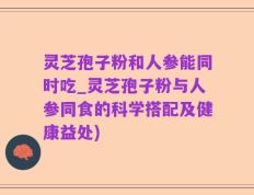 灵芝孢子粉和人参能同时吃_灵芝孢子粉与人参同食的科学搭配及健康益处)