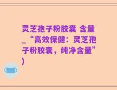 灵芝孢子粉胶囊 含量_“高效保健：灵芝孢子粉胶囊，纯净含量”)