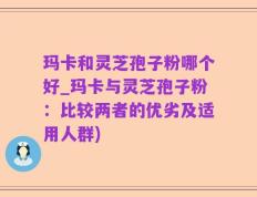 玛卡和灵芝孢子粉哪个好_玛卡与灵芝孢子粉：比较两者的优劣及适用人群)