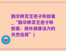 鹊华牌灵芝孢子粉胶囊_“鹊华牌灵芝孢子粉胶囊：提升健康活力的天然选择”)