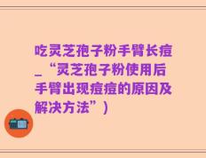 吃灵芝孢子粉手臂长痘_“灵芝孢子粉使用后手臂出现痘痘的原因及解决方法”)