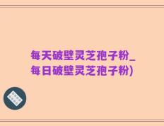 每天破壁灵芝孢子粉_每日破壁灵芝孢子粉)