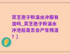灵芝孢子粉温水冲服有渣吗_灵芝孢子粉温水冲泡后是否会产生残渣？)