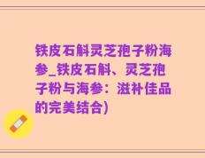 铁皮石斛灵芝孢子粉海参_铁皮石斛、灵芝孢子粉与海参：滋补佳品的完美结合)