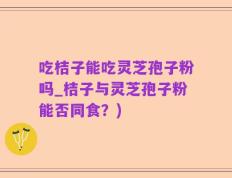 吃桔子能吃灵芝孢子粉吗_桔子与灵芝孢子粉能否同食？)