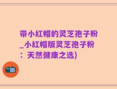带小红帽的灵芝孢子粉_小红帽版灵芝孢子粉：天然健康之选)