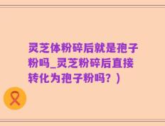 灵芝体粉碎后就是孢子粉吗_灵芝粉碎后直接转化为孢子粉吗？)