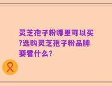灵芝孢子粉哪里可以买?选购灵芝孢子粉品牌要看什么？