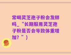 常喝灵芝孢子粉会发胖吗_“长期服用灵芝孢子粉是否会导致体重增加？”)