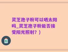 灵芝孢子粉可以哂太阳吗_灵芝孢子粉能否接受阳光照射？)