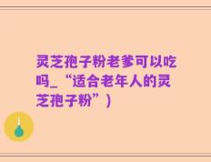 灵芝孢子粉老爹可以吃吗_“适合老年人的灵芝孢子粉”)
