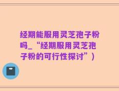 经期能服用灵芝孢子粉吗_“经期服用灵芝孢子粉的可行性探讨”)