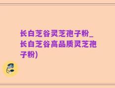 长白芝谷灵芝孢子粉_长白芝谷高品质灵芝孢子粉)