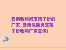 云南收购灵芝孢子粉的厂家_云南优质灵芝孢子粉收购厂家直供)