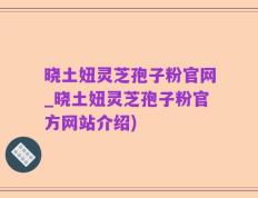 晓土妞灵芝孢子粉官网_晓土妞灵芝孢子粉官方网站介绍)