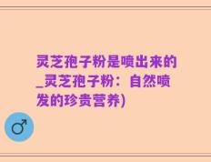 灵芝孢子粉是喷出来的_灵芝孢子粉：自然喷发的珍贵营养)