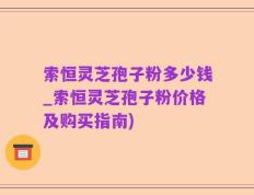 索恒灵芝孢子粉多少钱_索恒灵芝孢子粉价格及购买指南)