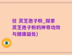 任 灵芝孢子粉_探索灵芝孢子粉的神奇功效与健康益处)