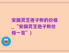 安国灵芝孢子粉的价格_“安国灵芝孢子粉价格一览”)