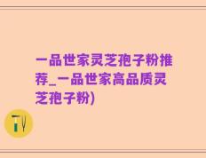 一品世家灵芝孢子粉推荐_一品世家高品质灵芝孢子粉)