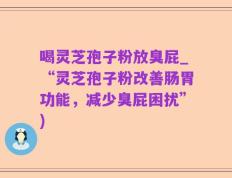 喝灵芝孢子粉放臭屁_“灵芝孢子粉改善肠胃功能，减少臭屁困扰”)
